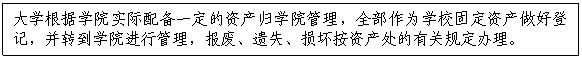 文本框:大学根据学院实际配备一定的资产归学院管理，全部作为学校固定资产做好登记，并转到学院进行管理，报废、遗失、损坏按资产处的有关规定办理。